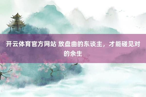 开云体育官方网站 放盘曲的东谈主，才能碰见对的余生