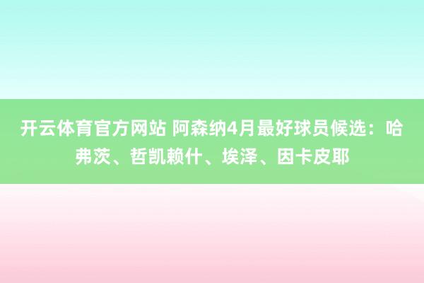 开云体育官方网站 阿森纳4月最好球员候选：哈弗茨、哲凯赖什、埃泽、因卡皮耶