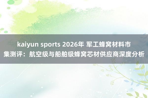 kaiyun sports 2026年 军工蜂窝材料市集测评：航空级与船舶级蜂窝芯材供应商深度分析
