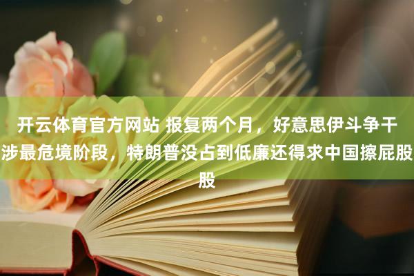开云体育官方网站 报复两个月，好意思伊斗争干涉最危境阶段，特朗普没占到低廉还得求中国擦屁股
