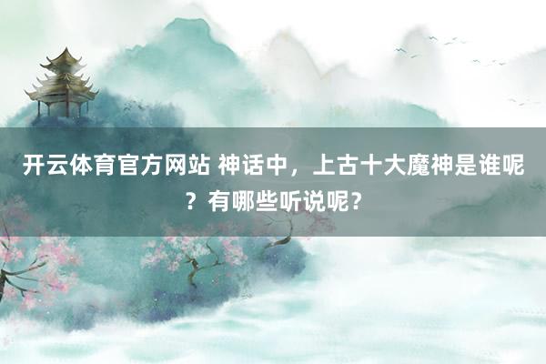开云体育官方网站 神话中，上古十大魔神是谁呢？有哪些听说呢？