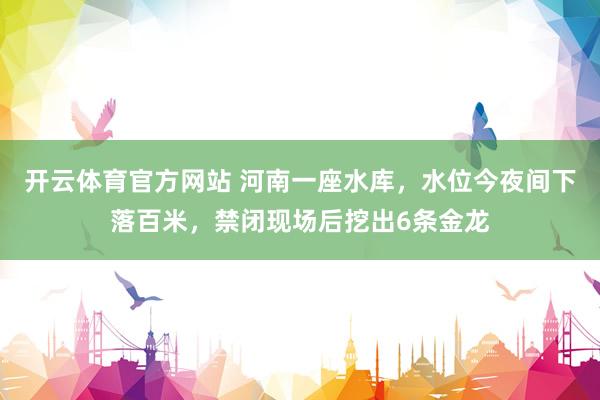 开云体育官方网站 河南一座水库，水位今夜间下落百米，禁闭现场后挖出6条金龙