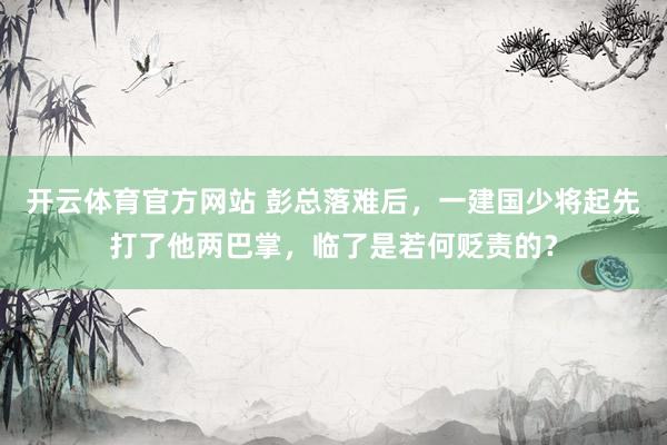 开云体育官方网站 彭总落难后，一建国少将起先打了他两巴掌，临了是若何贬责的？