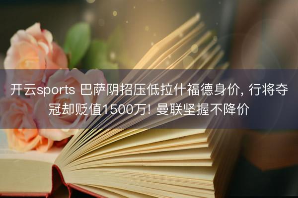 开云sports 巴萨阴招压低拉什福德身价， 行将夺冠却贬值1500万! 曼联坚握不降价