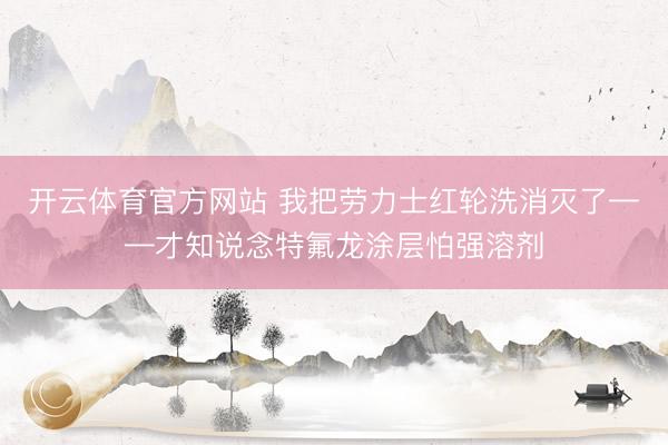 开云体育官方网站 我把劳力士红轮洗消灭了——才知说念特氟龙涂层怕强溶剂