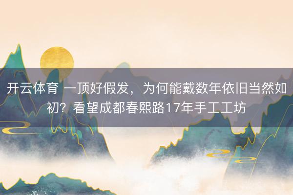 开云体育 一顶好假发，为何能戴数年依旧当然如初？看望成都春熙路17年手工工坊