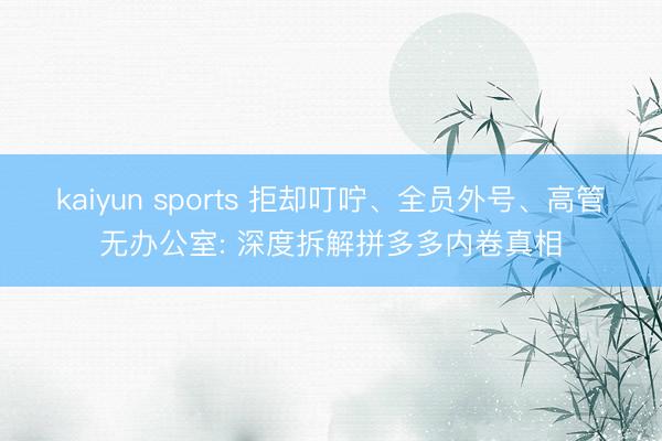 kaiyun sports 拒却叮咛、全员外号、高管无办公室: 深度拆解拼多多内卷真相