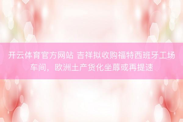 开云体育官方网站 吉祥拟收购福特西班牙工场车间，欧洲土产货化坐蓐或再提速
