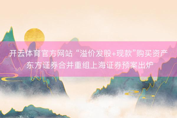 开云体育官方网站 “溢价发股+现款”购买资产 东方证券合并重组上海证券预案出炉