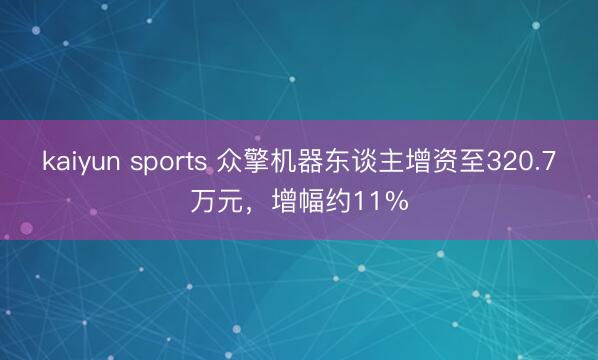 kaiyun sports 众擎机器东谈主增资至320.7万元，增幅约11%
