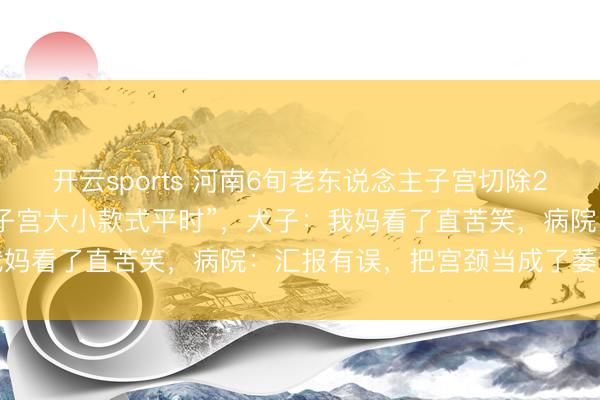 开云sports 河南6旬老东说念主子宫切除20多年，CT汇报却表示“子宫大小款式平时”，犬子：我妈看了直苦笑，病院：汇报有误，把宫颈当成了萎缩子宫